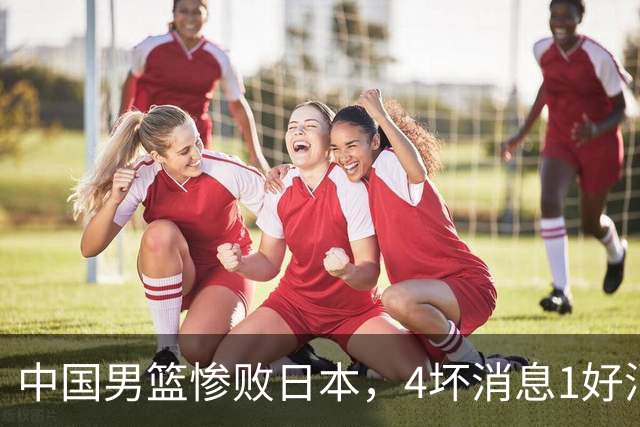中国男篮惨败日本，4坏消息1好消息，防守问题曝光，郭士强或下课