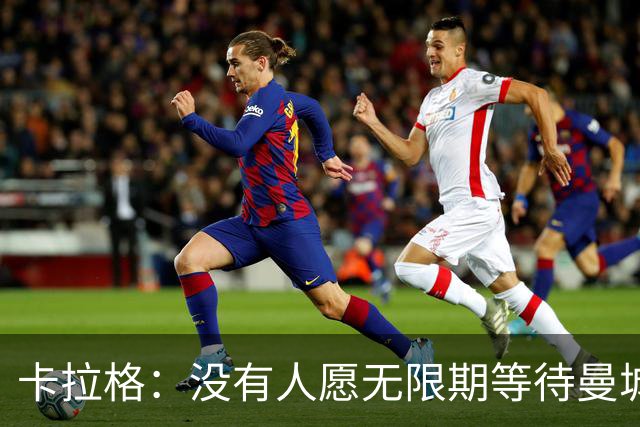 卡拉格：没有人愿无限期等待曼城案处罚结果，必须在本赛季敲定