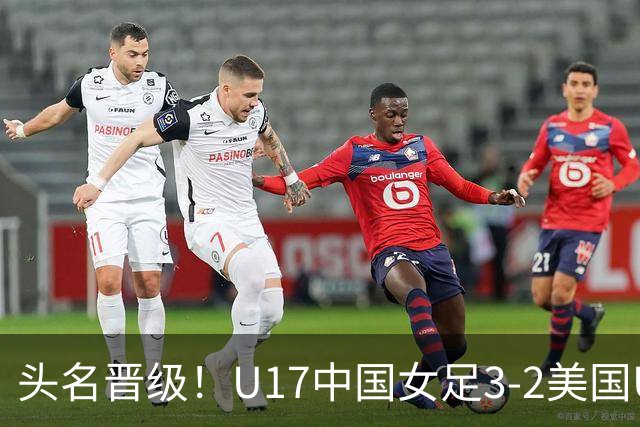 头名晋级！U17中国女足3-2美国U17将战法国 刘雨希双响赵嘉怡破门