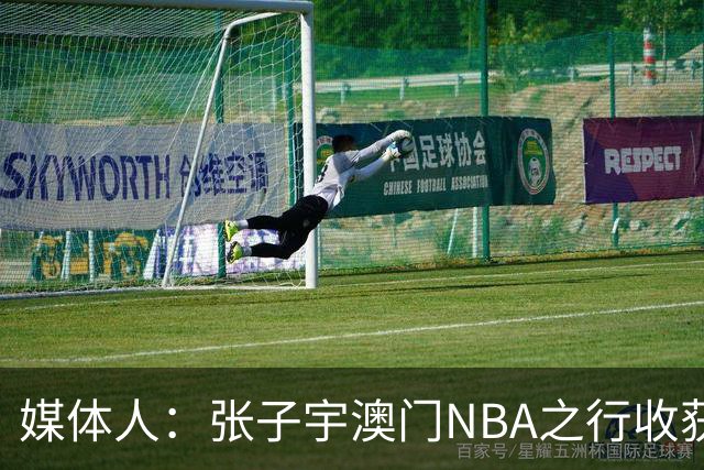 媒体人：张子宇澳门NBA之行收获满满 冲击WNBA几乎已成定局