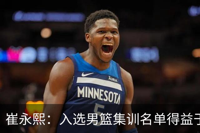 崔永熙：入选男篮集训名单得益于教练悉心指导