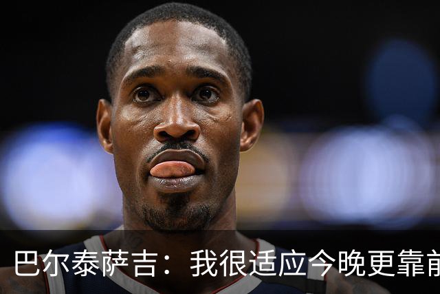 巴尔泰萨吉：我很适应今晚更靠前的位置，斗志比战术细节更重要