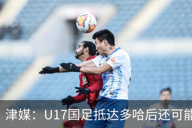 津媒：U17国足抵达多哈后还可能安排热身赛，对手也是本届参赛队