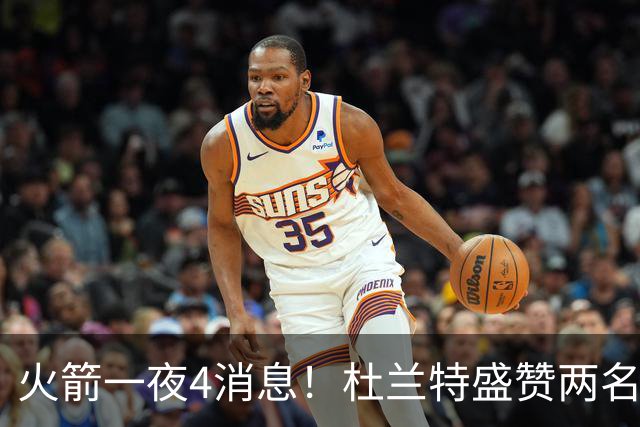 火箭一夜4消息！杜兰特盛赞两名新援，乌度卡透露4大提升超预期