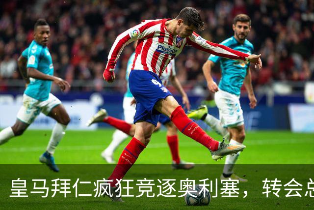 皇马拜仁疯狂竞逐奥利塞，转会总成本或高达4亿欧元
