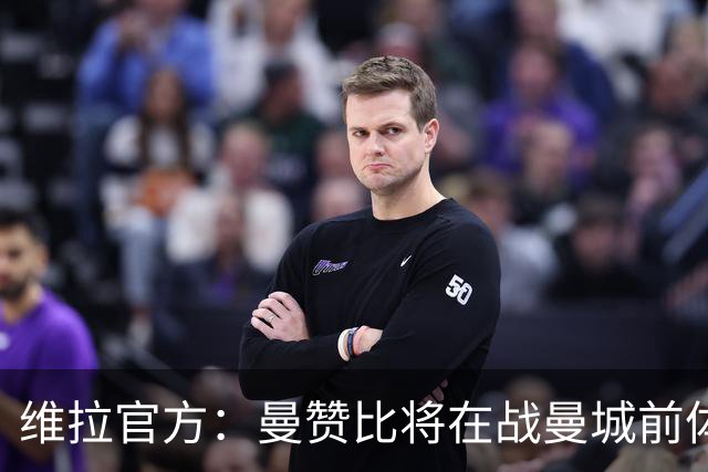 维拉官方：曼赞比将在战曼城前体测，万-比萨卡、鲁杰里和奥纳纳继续缺阵