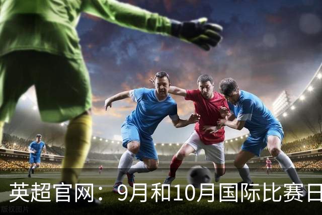 英超官网：9月和10月国际比赛日合并，减少对俱乐部的干扰