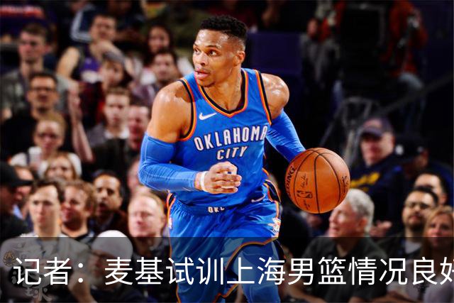 记者：麦基试训上海男篮情况良好 此次重返CBA选择大幅降薪