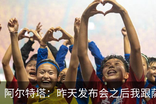 阿尔特塔：昨天发布会之后我跟萨卡说我把你吹爆了，祝你好运
