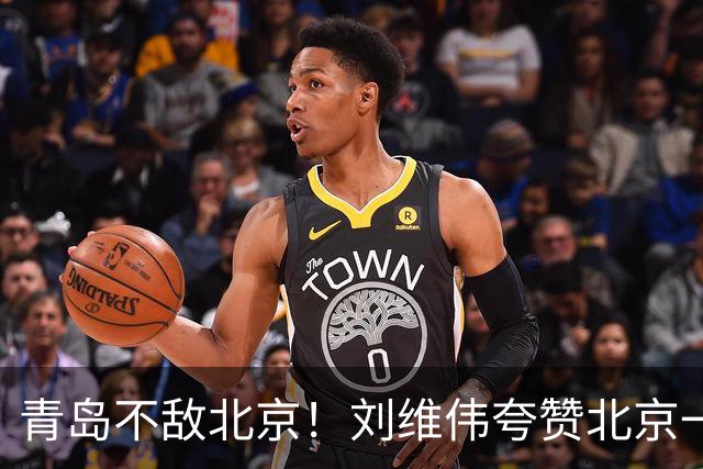 青岛不敌北京！刘维伟夸赞北京一名球员，不是周琦，也不是桑普森