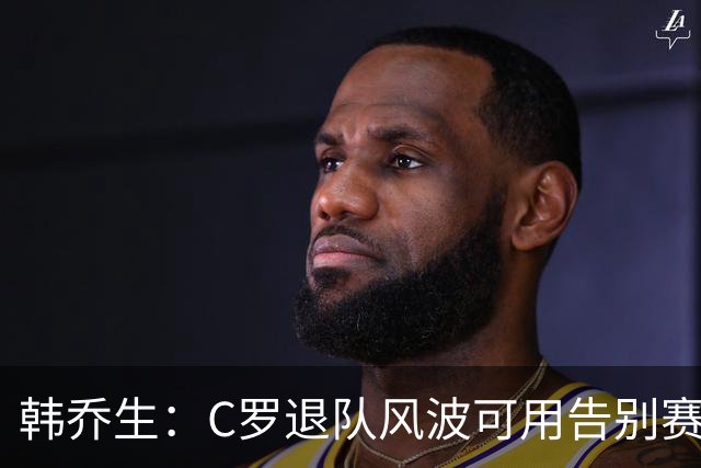 韩乔生：C罗退队风波可用告别赛体面收尾