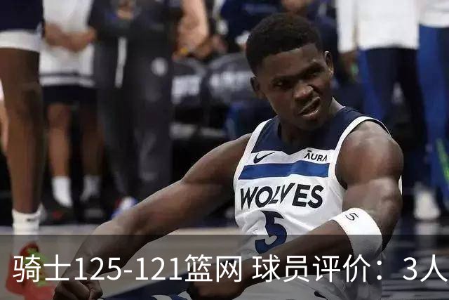 骑士125-121篮网 球员评价：3人优秀，4人及格，3人低迷