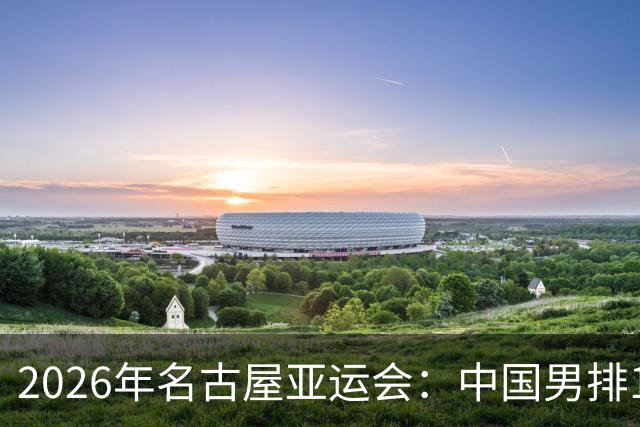 2026年名古屋亚运会：中国男排10月2日焦点对决不容错过