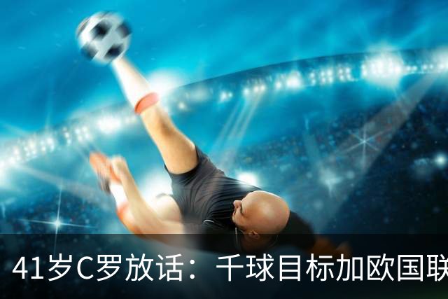 41岁C罗放话：千球目标加欧国联卫冕，新帅上任开启新时代