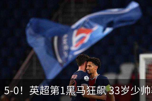 5-0！英超第1黑马狂飙 33岁少帅率队6连胜+升次席 7轮轰23球超曼城