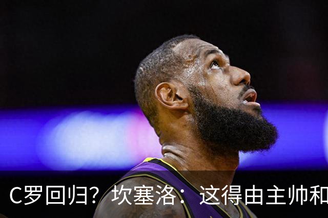 C罗回归？坎塞洛：这得由主帅和足协主席决定 C罗是我们的队长